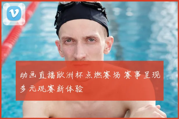动画直播欧洲杯点燃赛场 赛事呈现多元观赛新体验