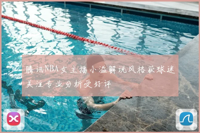 腾讯NBA女主播小溢解说风格获球迷关注专业分析受好评