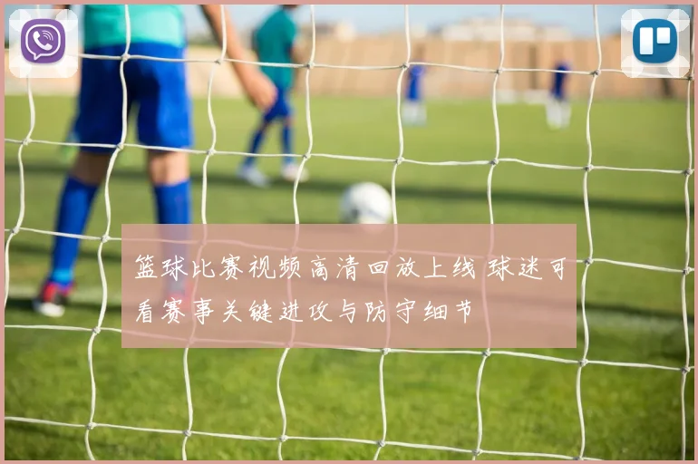 篮球比赛视频高清回放上线 球迷可看赛事关键进攻与防守细节
