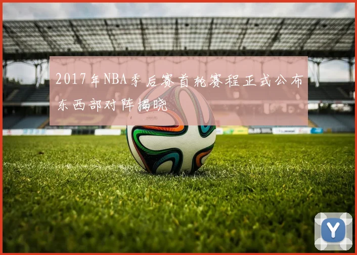 2017年NBA季后赛首轮赛程正式公布东西部对阵揭晓