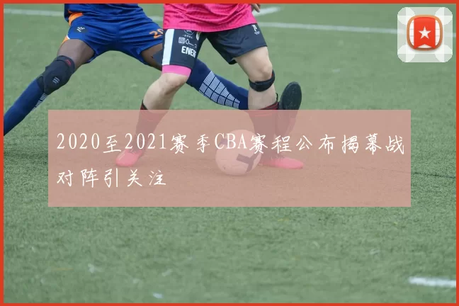 2020至2021赛季CBA赛程公布揭幕战对阵引关注