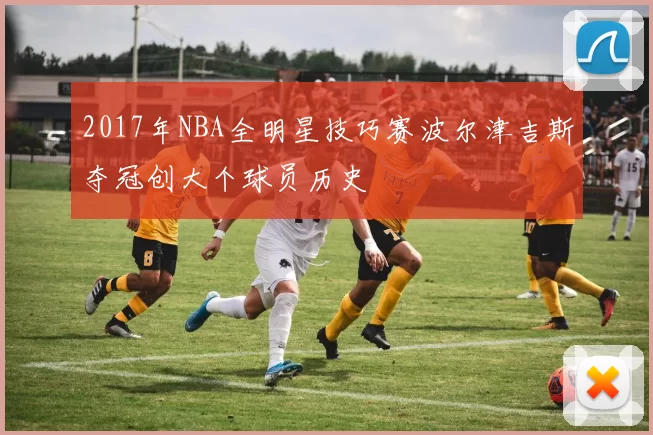 2017年NBA全明星技巧赛波尔津吉斯夺冠创大个球员历史