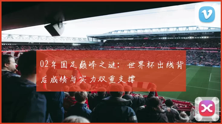 02年国足巅峰之谜：世界杯出线背后成绩与实力双重支撑