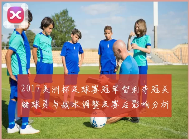 2017美洲杯足球赛冠军智利夺冠关键球员与战术调整及赛后影响分析