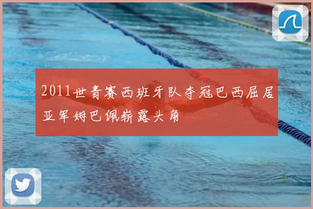 2011世青赛西班牙队夺冠巴西屈居亚军姆巴佩崭露头角