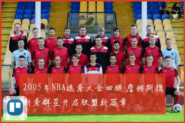 2005年NBA选秀大会回顾 詹姆斯携新秀群星开启联盟新篇章