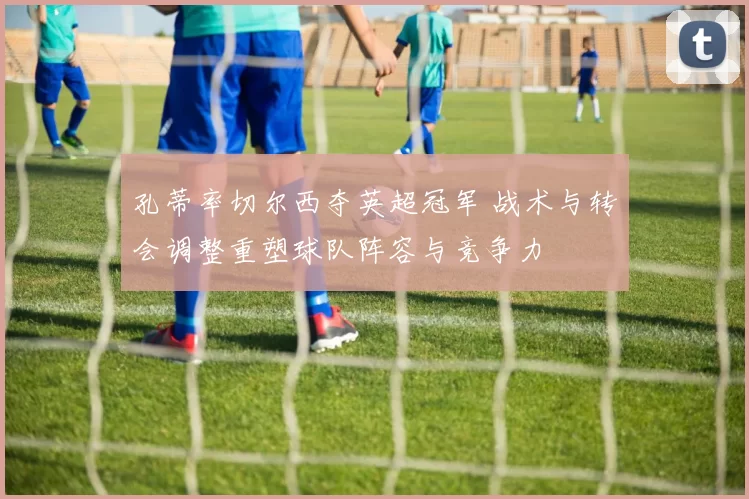 孔蒂率切尔西夺英超冠军 战术与转会调整重塑球队阵容与竞争力