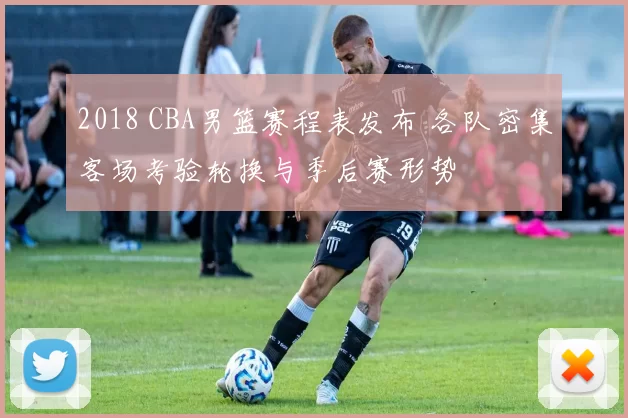 2018 CBA男篮赛程表发布 各队密集客场考验轮换与季后赛形势