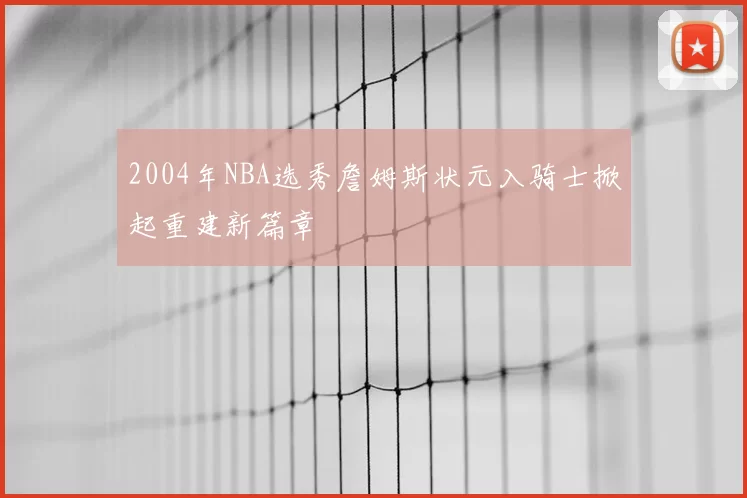 2004年NBA选秀詹姆斯状元入骑士掀起重建新篇章