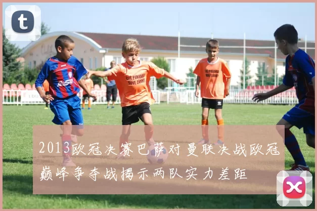 2013欧冠决赛巴萨对曼联决战欧冠巅峰争夺战揭示两队实力差距