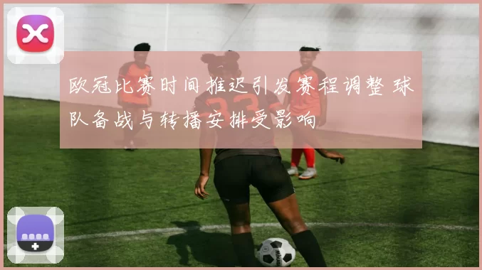 欧冠比赛时间推迟引发赛程调整 球队备战与转播安排受影响