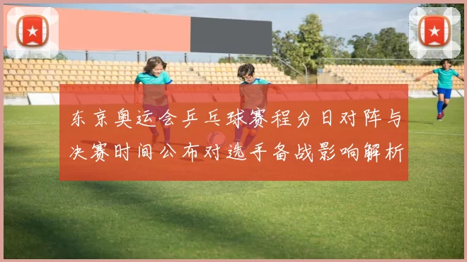 东京奥运会乒乓球赛程分日对阵与决赛时间公布对选手备战影响解析