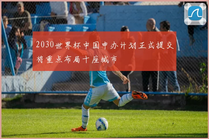 2030世界杯中国申办计划正式提交将重点布局十座城市