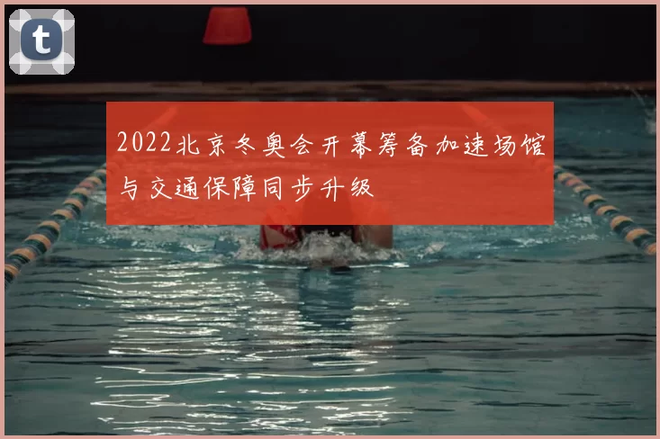 2022北京冬奥会开幕筹备加速场馆与交通保障同步升级