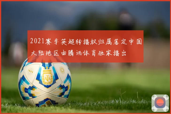 2021赛季英超转播权归属落定中国大陆地区由腾讯体育独家播出