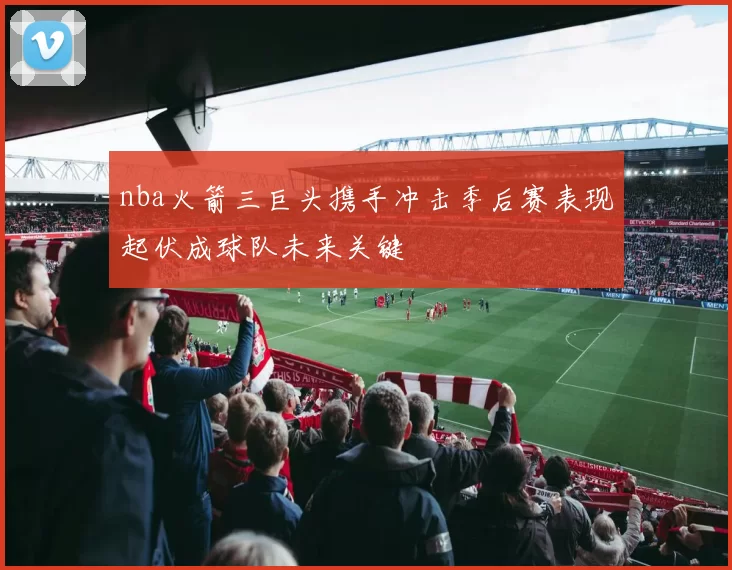 nba火箭三巨头携手冲击季后赛表现起伏成球队未来关键