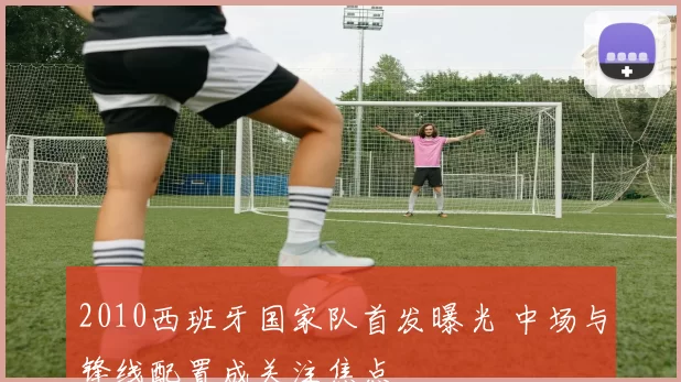 2010西班牙国家队首发曝光 中场与锋线配置成关注焦点